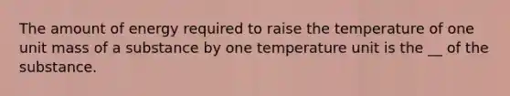 The amount of energy required to raise the temperature of one unit mass of a substance by one temperature unit is the __ of the substance.