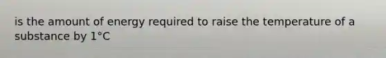 is the amount of energy required to raise the temperature of a substance by 1°C