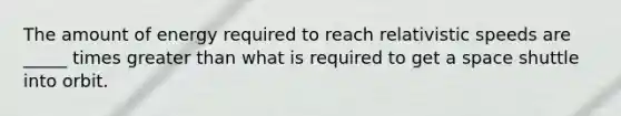 The amount of energy required to reach relativistic speeds are _____ times greater than what is required to get a space shuttle into orbit.