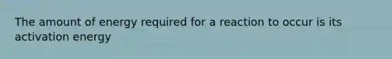 The amount of energy required for a reaction to occur is its activation energy