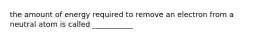 the amount of energy required to remove an electron from a neutral atom is called ___________