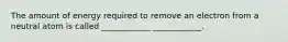 The amount of energy required to remove an electron from a neutral atom is called ____________ ____________.