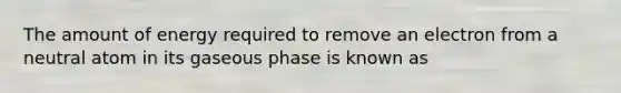 The amount of energy required to remove an electron from a neutral atom in its gaseous phase is known as