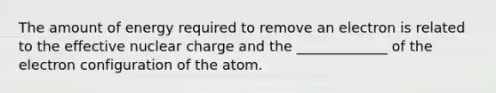 The amount of energy required to remove an electron is related to the effective nuclear charge and the _____________ of the electron configuration of the atom.