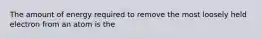 The amount of energy required to remove the most loosely held electron from an atom is the