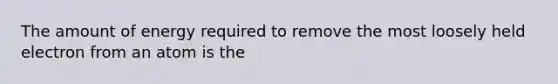 The amount of energy required to remove the most loosely held electron from an atom is the