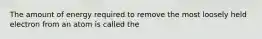 The amount of energy required to remove the most loosely held electron from an atom is called the