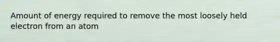 Amount of energy required to remove the most loosely held electron from an atom