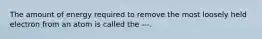 The amount of energy required to remove the most loosely held electron from an atom is called the ---.