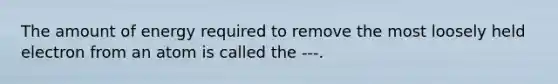 The amount of energy required to remove the most loosely held electron from an atom is called the ---.