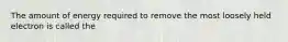 The amount of energy required to remove the most loosely held electron is called the
