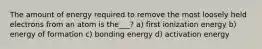 The amount of energy required to remove the most loosely held electrons from an atom is the___? a) first ionization energy b) energy of formation c) bonding energy d) activation energy