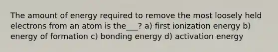 The amount of energy required to remove the most loosely held electrons from an atom is the___? a) first ionization energy b) energy of formation c) bonding energy d) activation energy