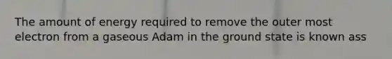 The amount of energy required to remove the outer most electron from a gaseous Adam in the ground state is known ass