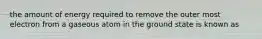 the amount of energy required to remove the outer most electron from a gaseous atom in the ground state is known as