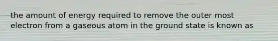 the amount of energy required to remove the outer most electron from a gaseous atom in the ground state is known as