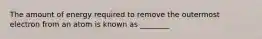 The amount of energy required to remove the outermost electron from an atom is known as ________