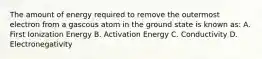 The amount of energy required to remove the outermost electron from a gascous atom in the ground state is known as: A. First Ionization Energy B. Activation Energy C. Conductivity D. Electronegativity