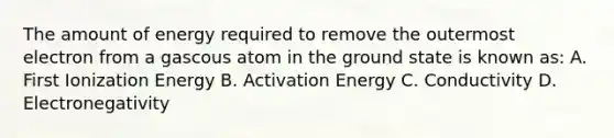 The amount of energy required to remove the outermost electron from a gascous atom in the ground state is known as: A. First Ionization Energy B. Activation Energy C. Conductivity D. Electronegativity