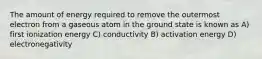 The amount of energy required to remove the outermost electron from a gaseous atom in the ground state is known as A) first ionization energy C) conductivity B) activation energy D) electronegativity