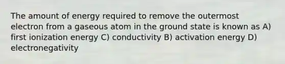 The amount of energy required to remove the outermost electron from a gaseous atom in the ground state is known as A) first ionization energy C) conductivity B) activation energy D) electronegativity