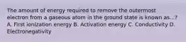 The amount of energy required to remove the outermost electron from a gaseous atom in the ground state is known as...? A. First ionization energy B. Activation energy C. Conductivity D. Electronegativity