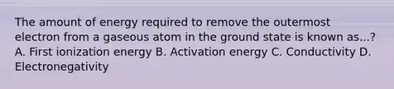 The amount of energy required to remove the outermost electron from a gaseous atom in the ground state is known as...? A. First ionization energy B. Activation energy C. Conductivity D. Electronegativity