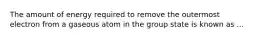 The amount of energy required to remove the outermost electron from a gaseous atom in the group state is known as ...