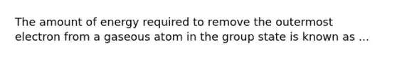 The amount of energy required to remove the outermost electron from a gaseous atom in the group state is known as ...