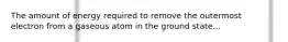 The amount of energy required to remove the outermost electron from a gaseous atom in the ground state...