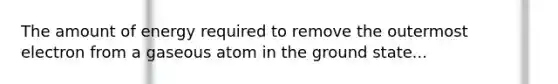 The amount of energy required to remove the outermost electron from a gaseous atom in the ground state...