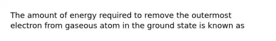 The amount of energy required to remove the outermost electron from gaseous atom in the ground state is known as