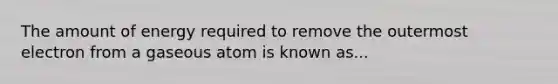 The amount of energy required to remove the outermost electron from a gaseous atom is known as...