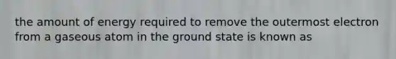 the amount of energy required to remove the outermost electron from a gaseous atom in the ground state is known as