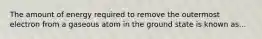 The amount of energy required to remove the outermost electron from a gaseous atom in the ground state is known as...