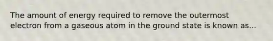 The amount of energy required to remove the outermost electron from a gaseous atom in the ground state is known as...