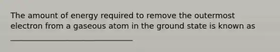 The amount of energy required to remove the outermost electron from a gaseous atom in the ground state is known as _______________________________