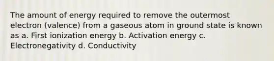 The amount of energy required to remove the outermost electron (valence) from a gaseous atom in ground state is known as a. First ionization energy b. Activation energy c. Electronegativity d. Conductivity