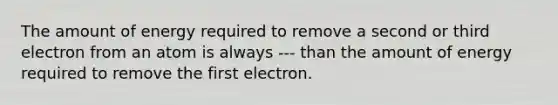 The amount of energy required to remove a second or third electron from an atom is always --- than the amount of energy required to remove the first electron.