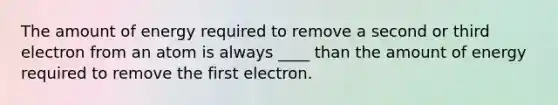 The amount of energy required to remove a second or third electron from an atom is always ____ than the amount of energy required to remove the first electron.