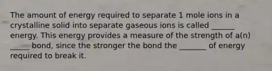 The amount of energy required to separate 1 mole ions in a crystalline solid into separate gaseous ions is called ______ energy. This energy provides a measure of the strength of a(n) _____ bond, since the stronger the bond the _______ of energy required to break it.