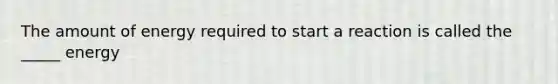 The amount of energy required to start a reaction is called the _____ energy