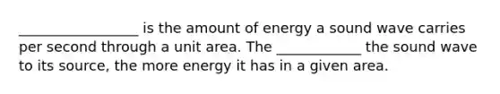 _________________ is the amount of energy a sound wave carries per second through a unit area. The ____________ the sound wave to its source, the more energy it has in a given area.