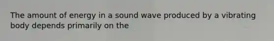 The amount of energy in a sound wave produced by a vibrating body depends primarily on the