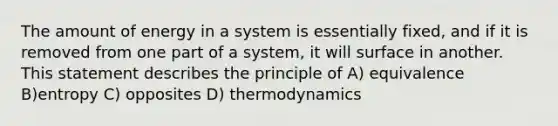 The amount of energy in a system is essentially fixed, and if it is removed from one part of a system, it will surface in another. This statement describes the principle of A) equivalence B)entropy C) opposites D) thermodynamics