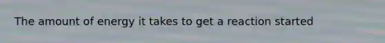 The amount of energy it takes to get a reaction started
