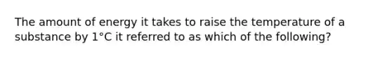 The amount of energy it takes to raise the temperature of a substance by 1°C it referred to as which of the following?