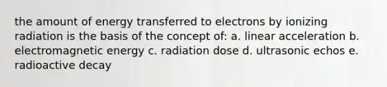 the amount of energy transferred to electrons by ionizing radiation is the basis of the concept of: a. linear acceleration b. electromagnetic energy c. radiation dose d. ultrasonic echos e. radioactive decay