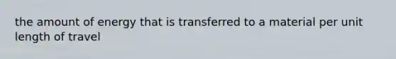 the amount of energy that is transferred to a material per unit length of travel