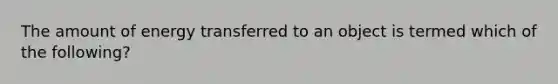 The amount of energy transferred to an object is termed which of the following?